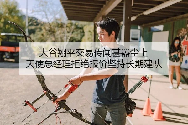 大谷翔平交易传闻甚嚣尘上 天使总经理拒绝报价坚持长期建队
